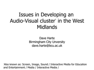Issues in Developing an  Audio-Visual cluster †  in the West Midlands Dave Harte Birmingham City Unversity [email_address] † Also known as: Screen, Image, Sound / Interactive Media for Education and Entertainment / Media / Interactive Media / 