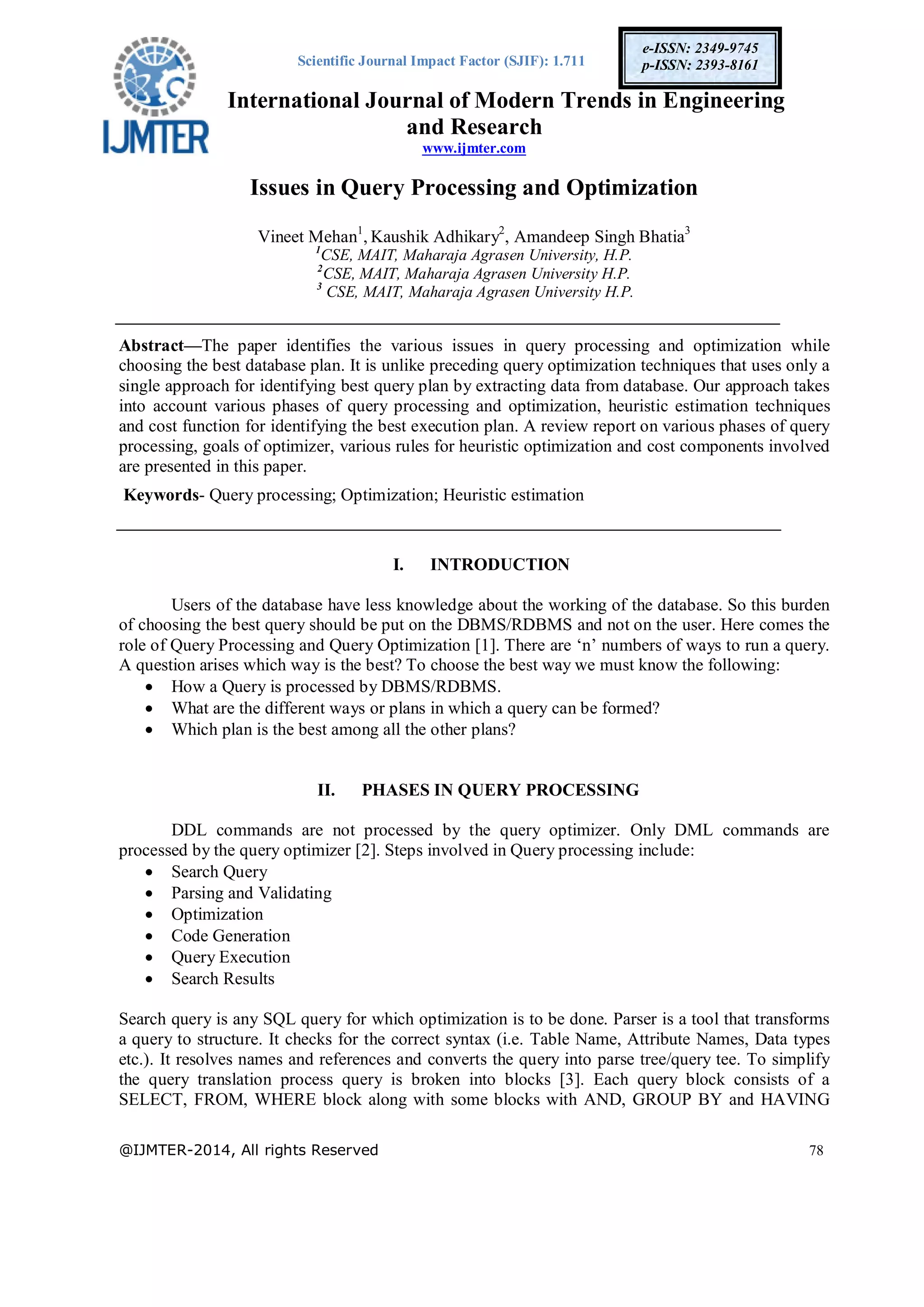 Scientific Journal Impact Factor (SJIF): 1.711
International Journal of Modern Trends in Engineering
and Research
www.ijmter.com
@IJMTER-2014, All rights Reserved 78
e-ISSN: 2349-9745
p-ISSN: 2393-8161
Issues in Query Processing and Optimization
Vineet Mehan1
, Kaushik Adhikary2
, Amandeep Singh Bhatia3
1
CSE, MAIT, Maharaja Agrasen University, H.P.
2
CSE, MAIT, Maharaja Agrasen University H.P.
3
CSE, MAIT, Maharaja Agrasen University H.P.
Abstract—The paper identifies the various issues in query processing and optimization while
choosing the best database plan. It is unlike preceding query optimization techniques that uses only a
single approach for identifying best query plan by extracting data from database. Our approach takes
into account various phases of query processing and optimization, heuristic estimation techniques
and cost function for identifying the best execution plan. A review report on various phases of query
processing, goals of optimizer, various rules for heuristic optimization and cost components involved
are presented in this paper.
Keywords- Query processing; Optimization; Heuristic estimation
I. INTRODUCTION
Users of the database have less knowledge about the working of the database. So this burden
of choosing the best query should be put on the DBMS/RDBMS and not on the user. Here comes the
role of Query Processing and Query Optimization [1]. There are ‘n’ numbers of ways to run a query.
A question arises which way is the best? To choose the best way we must know the following:
 How a Query is processed by DBMS/RDBMS.
 What are the different ways or plans in which a query can be formed?
 Which plan is the best among all the other plans?
II. PHASES IN QUERY PROCESSING
DDL commands are not processed by the query optimizer. Only DML commands are
processed by the query optimizer [2]. Steps involved in Query processing include:
 Search Query
 Parsing and Validating
 Optimization
 Code Generation
 Query Execution
 Search Results
Search query is any SQL query for which optimization is to be done. Parser is a tool that transforms
a query to structure. It checks for the correct syntax (i.e. Table Name, Attribute Names, Data types
etc.). It resolves names and references and converts the query into parse tree/query tee. To simplify
the query translation process query is broken into blocks [3]. Each query block consists of a
SELECT, FROM, WHERE block along with some blocks with AND, GROUP BY and HAVING
 