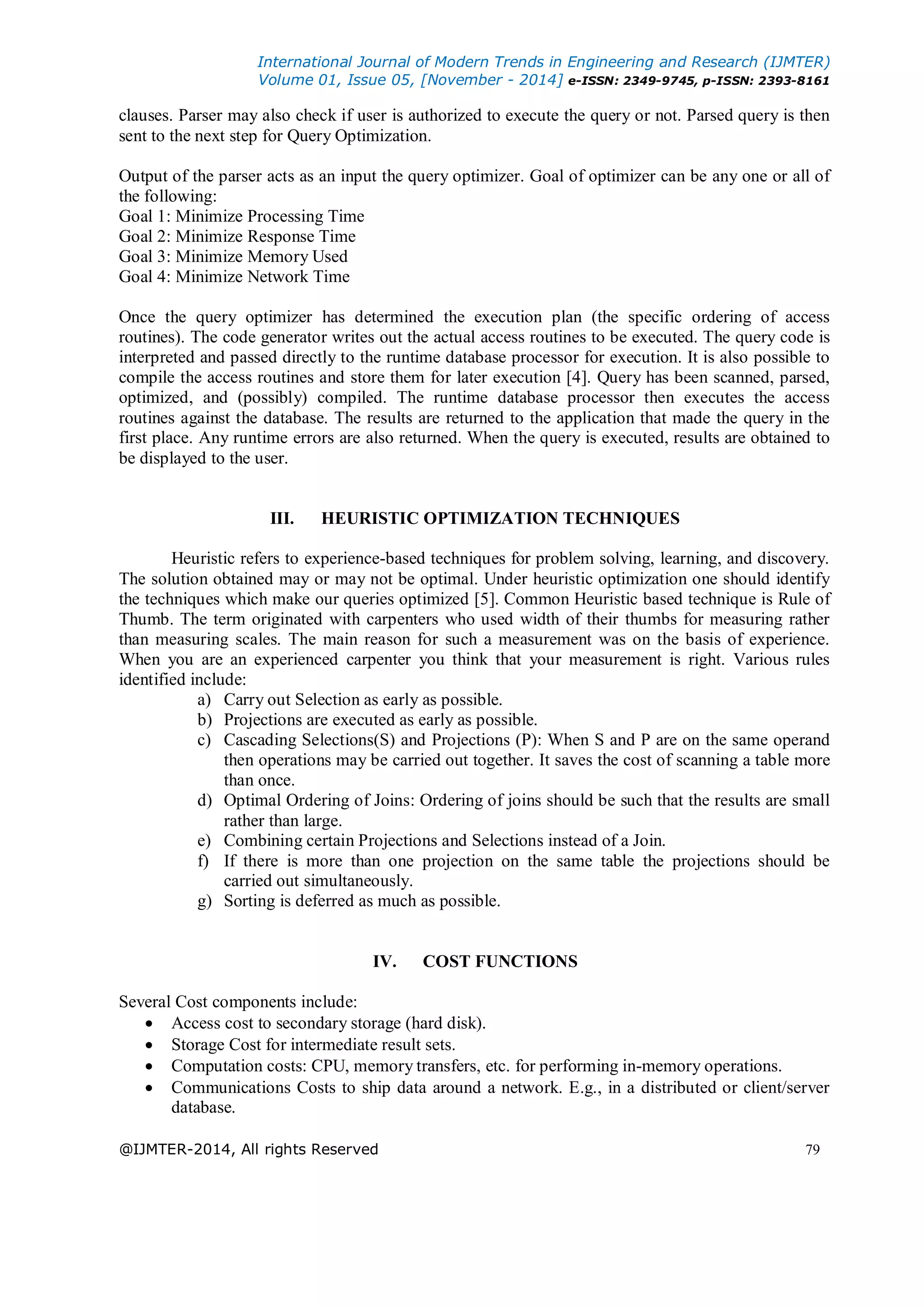 International Journal of Modern Trends in Engineering and Research (IJMTER)
Volume 01, Issue 05, [November - 2014] e-ISSN: 2349-9745, p-ISSN: 2393-8161
@IJMTER-2014, All rights Reserved 79
clauses. Parser may also check if user is authorized to execute the query or not. Parsed query is then
sent to the next step for Query Optimization.
Output of the parser acts as an input the query optimizer. Goal of optimizer can be any one or all of
the following:
Goal 1: Minimize Processing Time
Goal 2: Minimize Response Time
Goal 3: Minimize Memory Used
Goal 4: Minimize Network Time
Once the query optimizer has determined the execution plan (the specific ordering of access
routines). The code generator writes out the actual access routines to be executed. The query code is
interpreted and passed directly to the runtime database processor for execution. It is also possible to
compile the access routines and store them for later execution [4]. Query has been scanned, parsed,
optimized, and (possibly) compiled. The runtime database processor then executes the access
routines against the database. The results are returned to the application that made the query in the
first place. Any runtime errors are also returned. When the query is executed, results are obtained to
be displayed to the user.
III. HEURISTIC OPTIMIZATION TECHNIQUES
Heuristic refers to experience-based techniques for problem solving, learning, and discovery.
The solution obtained may or may not be optimal. Under heuristic optimization one should identify
the techniques which make our queries optimized [5]. Common Heuristic based technique is Rule of
Thumb. The term originated with carpenters who used width of their thumbs for measuring rather
than measuring scales. The main reason for such a measurement was on the basis of experience.
When you are an experienced carpenter you think that your measurement is right. Various rules
identified include:
a) Carry out Selection as early as possible.
b) Projections are executed as early as possible.
c) Cascading Selections(S) and Projections (P): When S and P are on the same operand
then operations may be carried out together. It saves the cost of scanning a table more
than once.
d) Optimal Ordering of Joins: Ordering of joins should be such that the results are small
rather than large.
e) Combining certain Projections and Selections instead of a Join.
f) If there is more than one projection on the same table the projections should be
carried out simultaneously.
g) Sorting is deferred as much as possible.
IV. COST FUNCTIONS
Several Cost components include:
 Access cost to secondary storage (hard disk).
 Storage Cost for intermediate result sets.
 Computation costs: CPU, memory transfers, etc. for performing in-memory operations.
 Communications Costs to ship data around a network. E.g., in a distributed or client/server
database.
 