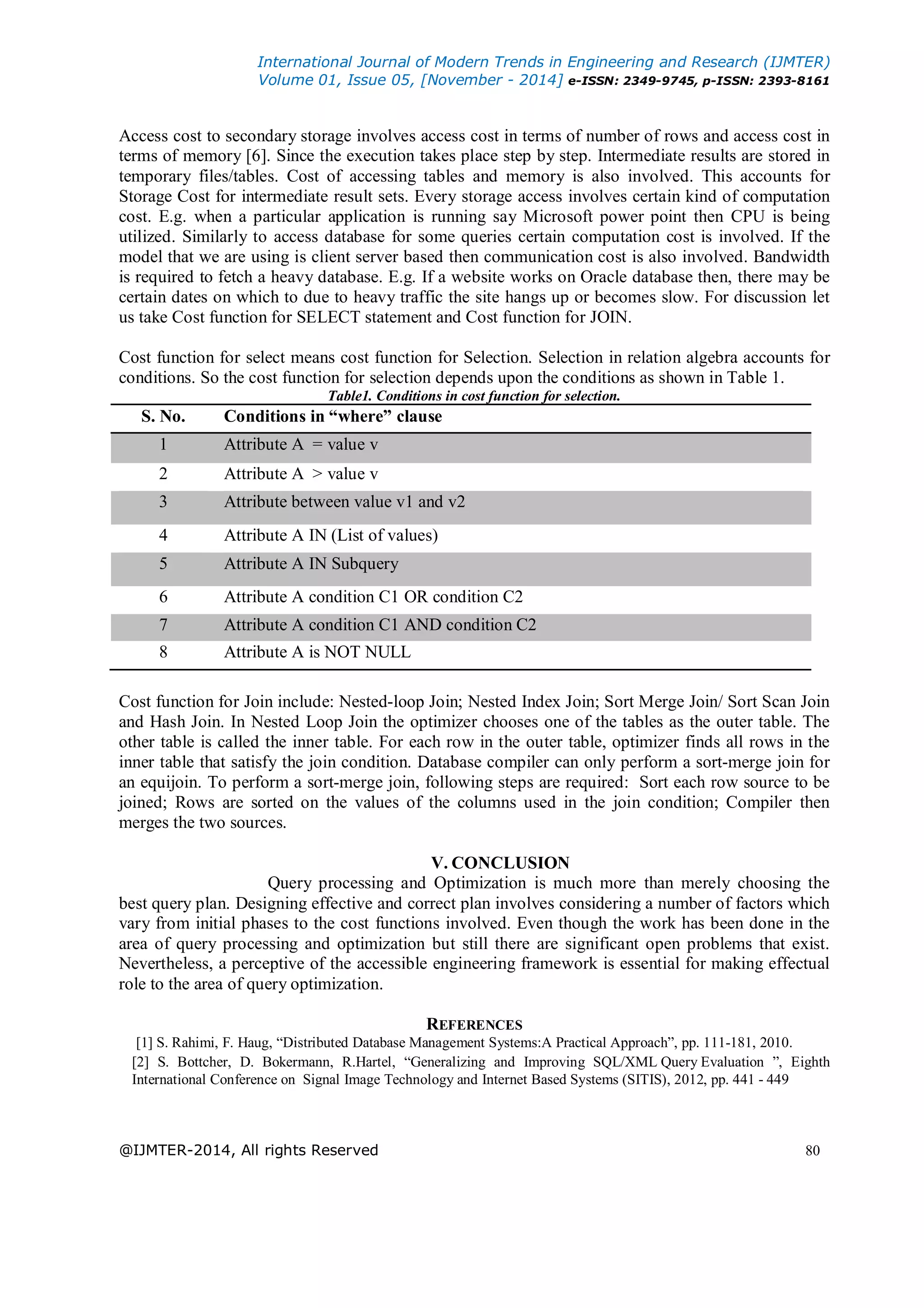 International Journal of Modern Trends in Engineering and Research (IJMTER)
Volume 01, Issue 05, [November - 2014] e-ISSN: 2349-9745, p-ISSN: 2393-8161
@IJMTER-2014, All rights Reserved 80
Access cost to secondary storage involves access cost in terms of number of rows and access cost in
terms of memory [6]. Since the execution takes place step by step. Intermediate results are stored in
temporary files/tables. Cost of accessing tables and memory is also involved. This accounts for
Storage Cost for intermediate result sets. Every storage access involves certain kind of computation
cost. E.g. when a particular application is running say Microsoft power point then CPU is being
utilized. Similarly to access database for some queries certain computation cost is involved. If the
model that we are using is client server based then communication cost is also involved. Bandwidth
is required to fetch a heavy database. E.g. If a website works on Oracle database then, there may be
certain dates on which to due to heavy traffic the site hangs up or becomes slow. For discussion let
us take Cost function for SELECT statement and Cost function for JOIN.
Cost function for select means cost function for Selection. Selection in relation algebra accounts for
conditions. So the cost function for selection depends upon the conditions as shown in Table 1.
Table1. Conditions in cost function for selection.
S. No. Conditions in “where” clause
1 Attribute A = value v
2 Attribute A > value v
3 Attribute between value v1 and v2
4 Attribute A IN (List of values)
5 Attribute A IN Subquery
6 Attribute A condition C1 OR condition C2
7 Attribute A condition C1 AND condition C2
8 Attribute A is NOT NULL
Cost function for Join include: Nested-loop Join; Nested Index Join; Sort Merge Join/ Sort Scan Join
and Hash Join. In Nested Loop Join the optimizer chooses one of the tables as the outer table. The
other table is called the inner table. For each row in the outer table, optimizer finds all rows in the
inner table that satisfy the join condition. Database compiler can only perform a sort-merge join for
an equijoin. To perform a sort-merge join, following steps are required: Sort each row source to be
joined; Rows are sorted on the values of the columns used in the join condition; Compiler then
merges the two sources.
V. CONCLUSION
Query processing and Optimization is much more than merely choosing the
best query plan. Designing effective and correct plan involves considering a number of factors which
vary from initial phases to the cost functions involved. Even though the work has been done in the
area of query processing and optimization but still there are significant open problems that exist.
Nevertheless, a perceptive of the accessible engineering framework is essential for making effectual
role to the area of query optimization.
REFERENCES
[1] S. Rahimi, F. Haug, “Distributed Database Management Systems:A Practical Approach”, pp. 111-181, 2010.
[2] S. Bottcher, D. Bokermann, R.Hartel, “Generalizing and Improving SQL/XML Query Evaluation ”, Eighth
International Conference on Signal Image Technology and Internet Based Systems (SITIS), 2012, pp. 441 - 449
 