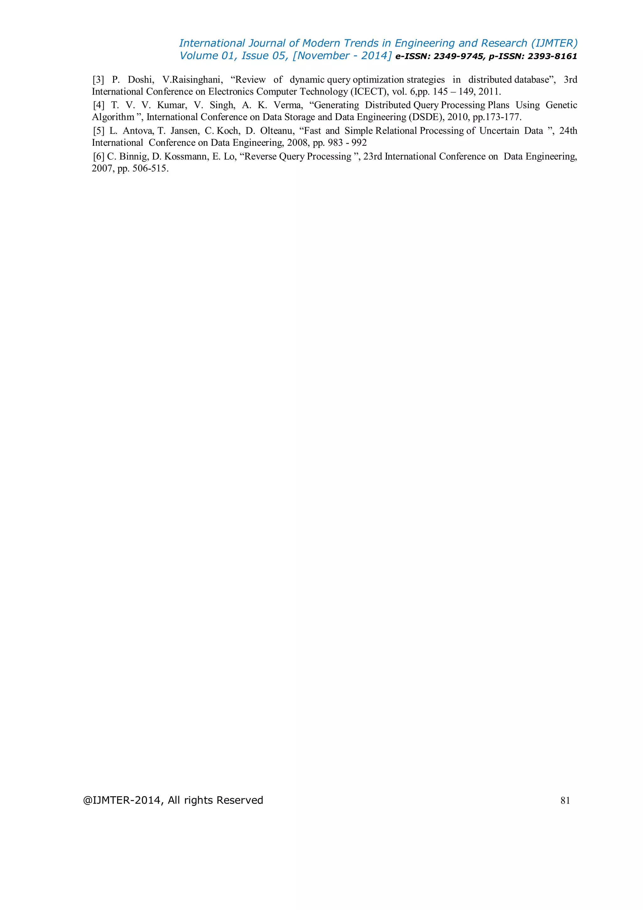 International Journal of Modern Trends in Engineering and Research (IJMTER)
Volume 01, Issue 05, [November - 2014] e-ISSN: 2349-9745, p-ISSN: 2393-8161
@IJMTER-2014, All rights Reserved 81
[3] P. Doshi, V.Raisinghani, “Review of dynamic query optimization strategies in distributed database”, 3rd
International Conference on Electronics Computer Technology (ICECT), vol. 6,pp. 145 – 149, 2011.
[4] T. V. V. Kumar, V. Singh, A. K. Verma, “Generating Distributed Query Processing Plans Using Genetic
Algorithm ”, International Conference on Data Storage and Data Engineering (DSDE), 2010, pp.173-177.
[5] L. Antova, T. Jansen, C. Koch, D. Olteanu, “Fast and Simple Relational Processing of Uncertain Data ”, 24th
International Conference on Data Engineering, 2008, pp. 983 - 992
[6] C. Binnig, D. Kossmann, E. Lo, “Reverse Query Processing ”, 23rd International Conference on Data Engineering,
2007, pp. 506-515.
 