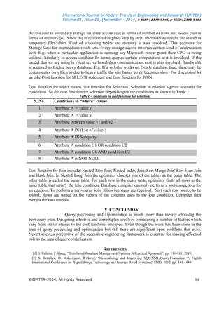 International Journal of Modern Trends in Engineering and Research (IJMTER)
Volume 01, Issue 05, [November - 2014] e-ISSN: 2349-9745, p-ISSN: 2393-8161
@IJMTER-2014, All rights Reserved 80
Access cost to secondary storage involves access cost in terms of number of rows and access cost in
terms of memory [6]. Since the execution takes place step by step. Intermediate results are stored in
temporary files/tables. Cost of accessing tables and memory is also involved. This accounts for
Storage Cost for intermediate result sets. Every storage access involves certain kind of computation
cost. E.g. when a particular application is running say Microsoft power point then CPU is being
utilized. Similarly to access database for some queries certain computation cost is involved. If the
model that we are using is client server based then communication cost is also involved. Bandwidth
is required to fetch a heavy database. E.g. If a website works on Oracle database then, there may be
certain dates on which to due to heavy traffic the site hangs up or becomes slow. For discussion let
us take Cost function for SELECT statement and Cost function for JOIN.
Cost function for select means cost function for Selection. Selection in relation algebra accounts for
conditions. So the cost function for selection depends upon the conditions as shown in Table 1.
Table1. Conditions in cost function for selection.
S. No. Conditions in “where” clause
1 Attribute A = value v
2 Attribute A > value v
3 Attribute between value v1 and v2
4 Attribute A IN (List of values)
5 Attribute A IN Subquery
6 Attribute A condition C1 OR condition C2
7 Attribute A condition C1 AND condition C2
8 Attribute A is NOT NULL
Cost function for Join include: Nested-loop Join; Nested Index Join; Sort Merge Join/ Sort Scan Join
and Hash Join. In Nested Loop Join the optimizer chooses one of the tables as the outer table. The
other table is called the inner table. For each row in the outer table, optimizer finds all rows in the
inner table that satisfy the join condition. Database compiler can only perform a sort-merge join for
an equijoin. To perform a sort-merge join, following steps are required: Sort each row source to be
joined; Rows are sorted on the values of the columns used in the join condition; Compiler then
merges the two sources.
V. CONCLUSION
Query processing and Optimization is much more than merely choosing the
best query plan. Designing effective and correct plan involves considering a number of factors which
vary from initial phases to the cost functions involved. Even though the work has been done in the
area of query processing and optimization but still there are significant open problems that exist.
Nevertheless, a perceptive of the accessible engineering framework is essential for making effectual
role to the area of query optimization.
REFERENCES
[1] S. Rahimi, F. Haug, “Distributed Database Management Systems:A Practical Approach”, pp. 111-181, 2010.
[2] S. Bottcher, D. Bokermann, R.Hartel, “Generalizing and Improving SQL/XML Query Evaluation ”, Eighth
International Conference on Signal Image Technology and Internet Based Systems (SITIS), 2012, pp. 441 - 449
 