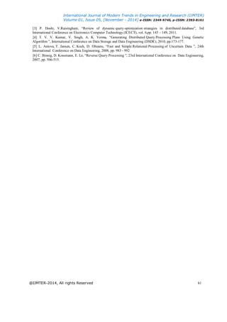 International Journal of Modern Trends in Engineering and Research (IJMTER)
Volume 01, Issue 05, [November - 2014] e-ISSN: 2349-9745, p-ISSN: 2393-8161
@IJMTER-2014, All rights Reserved 81
[3] P. Doshi, V.Raisinghani, “Review of dynamic query optimization strategies in distributed database”, 3rd
International Conference on Electronics Computer Technology (ICECT), vol. 6,pp. 145 – 149, 2011.
[4] T. V. V. Kumar, V. Singh, A. K. Verma, “Generating Distributed Query Processing Plans Using Genetic
Algorithm ”, International Conference on Data Storage and Data Engineering (DSDE), 2010, pp.173-177.
[5] L. Antova, T. Jansen, C. Koch, D. Olteanu, “Fast and Simple Relational Processing of Uncertain Data ”, 24th
International Conference on Data Engineering, 2008, pp. 983 - 992
[6] C. Binnig, D. Kossmann, E. Lo, “Reverse Query Processing ”, 23rd International Conference on Data Engineering,
2007, pp. 506-515.
 