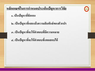 หลักเกณฑ์ในการกาหนดประเด็นปัญหาการวิจัย
๑. เป็นปัญหาที่ชัดเจน
๒. เป็นปัญหาที่แสดงถึงความสัมพันธ์ของตัวแปร
๓. เป็นปัญหาที่จะให้คาตอบที่มีความหมาย
๔. เป็นปัญหาที่จะให้คาตอบซึ่งทดสอบได้
 