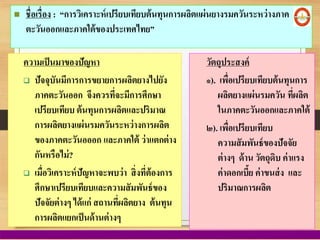  ชื่อเรื่อง : “การวิเคราะห์เปรียบเทียบต้นทุนการผลิตแผ่นยางรมควันระหว่างภาค
ตะวันออกและภาคใต้ของประเทศไทย”
ความเป็นมาของปัญหา
 ปัจจุบันมีการการขยายการผลิตยางไปยัง
ภาคตะวันออก จึงควรที่จะมีการศึกษา
เปรียบเทียบ ต้นทุนการผลิตและปริมาณ
การผลิตยางแผ่นรมควันระหว่างการผลิต
ของภาคตะวันอออก และภาคใต้ ว่าแตกต่าง
กันหรือไม่?
 เมื่อวิเคราะห์ปัญหาจะพบว่า สิ่งที่ต้องการ
ศึกษาเปรียบเทียบและความสัมพันธ์ของ
ปัจจัยต่างๆ ได้แก่ สถานที่ผลิตยาง ต้นทุน
การผลิตแยกเป็นด้านต่างๆ
วัตถุประสงค์
๑). เพื่อเปรียบเทียบต้นทุนการ
ผลิตยางแผ่นรมควัน ที่ผลิต
ในภาคตะวันออกและภาคใต้
๒). เพื่อเปรียบเทียบ
ความสัมพันธ์ของปัจจัย
ต่างๆ ด้าน วัตถุดิบ ค่าแรง
ค่าดอกเบี้ย ค่าขนส่ง และ
ปริมาณการผลิต
 
