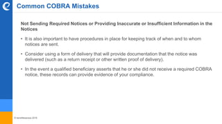 © benefitexpress 2016
Common COBRA Mistakes
Not Sending Required Notices or Providing Inaccurate or Insufficient Information in the
Notices
• It is also important to have procedures in place for keeping track of when and to whom
notices are sent.
• Consider using a form of delivery that will provide documentation that the notice was
delivered (such as a return receipt or other written proof of delivery).
• In the event a qualified beneficiary asserts that he or she did not receive a required COBRA
notice, these records can provide evidence of your compliance.
 