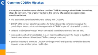 © benefitexpress 2016
Common COBRA Mistakes
An employer that discovers a failure to offer COBRA coverage should take immediate
steps to correct it. The urgency is due to the variety of possible consequences
mentioned below:
• IRS excise tax penalties for failure to comply with COBRA;
• ERISA $110 per day statutory penalties for failure to provide certain notices plus the
possibility of extra-contractual damages under COBRA's special “other relief” provision;
• lawsuits to compel coverage, which can create liability for attorneys' fees as well;
• increased risk of adverse selection (i.e., of incurring obligations in the future to qualified
beneficiaries who would decline COBRA coverage now); and
• possible inability to terminate COBRA coverage even if the qualified beneficiary became
covered under another group health plan.
 