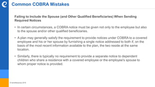 © benefitexpress 2016
Common COBRA Mistakes
Failing to Include the Spouse (and Other Qualified Beneficiaries) When Sending
Required Notices
• In certain circumstances, a COBRA notice must be given not only to the employee but also
to the spouse and/or other qualified beneficiaries.
• A plan may generally satisfy the requirement to provide notices under COBRA to a covered
employee and his or her spouse by furnishing a single notice addressed to both if, on the
basis of the most recent information available to the plan, the two reside at the same
location.
• Similarly, there is typically no requirement to provide a separate notice to dependent
children who share a residence with a covered employee or the employee's spouse to
whom proper notice is provided.
 