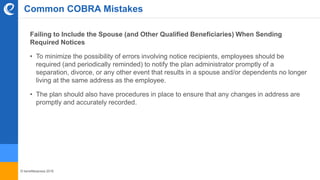© benefitexpress 2016
Common COBRA Mistakes
Failing to Include the Spouse (and Other Qualified Beneficiaries) When Sending
Required Notices
• To minimize the possibility of errors involving notice recipients, employees should be
required (and periodically reminded) to notify the plan administrator promptly of a
separation, divorce, or any other event that results in a spouse and/or dependents no longer
living at the same address as the employee.
• The plan should also have procedures in place to ensure that any changes in address are
promptly and accurately recorded.
 