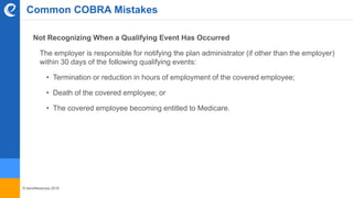 © benefitexpress 2016
Common COBRA Mistakes
Not Recognizing When a Qualifying Event Has Occurred
The employer is responsible for notifying the plan administrator (if other than the employer)
within 30 days of the following qualifying events:
• Termination or reduction in hours of employment of the covered employee;
• Death of the covered employee; or
• The covered employee becoming entitled to Medicare.
 