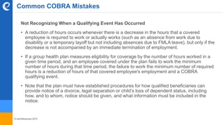 © benefitexpress 2016
Common COBRA Mistakes
Not Recognizing When a Qualifying Event Has Occurred
• A reduction of hours occurs whenever there is a decrease in the hours that a covered
employee is required to work or actually works (such as an absence from work due to
disability or a temporary layoff but not including absences due to FMLA leave), but only if the
decrease is not accompanied by an immediate termination of employment.
• If a group health plan measures eligibility for coverage by the number of hours worked in a
given time period, and an employee covered under the plan fails to work the minimum
number of hours during that time period, the failure to work the minimum number of required
hours is a reduction of hours of that covered employee's employment and a COBRA
qualifying event.
• Note that the plan must have established procedures for how qualified beneficiaries can
provide notice of a divorce, legal separation or child’s loss of dependent status, including
how, and to whom, notice should be given, and what information must be included in the
notice.
 