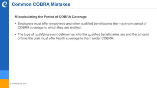 © benefitexpress 2016
Common COBRA Mistakes
Miscalculating the Period of COBRA Coverage
• Employers must offer employees and other qualified beneficiaries the maximum period of
COBRA coverage to which they are entitled.
• The type of qualifying event determines who the qualified beneficiaries are and the amount
of time the plan must offer health coverage to them under COBRA.
 