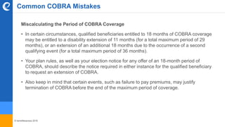 © benefitexpress 2016
Common COBRA Mistakes
Miscalculating the Period of COBRA Coverage
• In certain circumstances, qualified beneficiaries entitled to 18 months of COBRA coverage
may be entitled to a disability extension of 11 months (for a total maximum period of 29
months), or an extension of an additional 18 months due to the occurrence of a second
qualifying event (for a total maximum period of 36 months).
• Your plan rules, as well as your election notice for any offer of an 18-month period of
COBRA, should describe the notice required in either instance for the qualified beneficiary
to request an extension of COBRA.
• Also keep in mind that certain events, such as failure to pay premiums, may justify
termination of COBRA before the end of the maximum period of coverage.
 