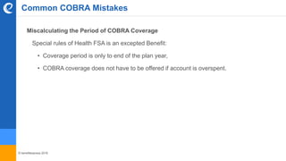 © benefitexpress 2016
Common COBRA Mistakes
Miscalculating the Period of COBRA Coverage
Special rules of Health FSA is an excepted Benefit:
• Coverage period is only to end of the plan year,
• COBRA coverage does not have to be offered if account is overspent.
 