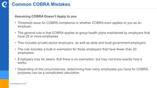 © benefitexpress 2016
Assuming COBRA Doesn’t Apply to you
• Threshold issue for COBRA compliance is whether COBRA even applies to you as an
employer.
• The general rule is that COBRA applies to group health plans maintained by employers that
have 20 or more employees.
• This includes private-sector employers, as well as state and local government employers.
• The rule includes a built-in exemption for those employers that have fewer than 20
employees.
• Employers may be aware that there is an exemption, but may not know exactly how it
works.
• Depending on the circumstances, determining how many employees you have for COBRA
purposes can be a complicated calculation.
Common COBRA Mistakes
 