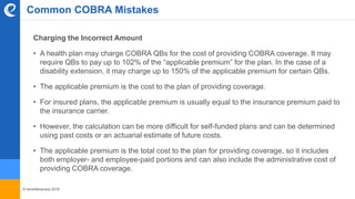 © benefitexpress 2016
Common COBRA Mistakes
Charging the Incorrect Amount
• A health plan may charge COBRA QBs for the cost of providing COBRA coverage. It may
require QBs to pay up to 102% of the “applicable premium” for the plan. In the case of a
disability extension, it may charge up to 150% of the applicable premium for certain QBs.
• The applicable premium is the cost to the plan of providing coverage.
• For insured plans, the applicable premium is usually equal to the insurance premium paid to
the insurance carrier.
• However, the calculation can be more difficult for self-funded plans and can be determined
using past costs or an actuarial estimate of future costs.
• The applicable premium is the total cost to the plan for providing coverage, so it includes
both employer- and employee-paid portions and can also include the administrative cost of
providing COBRA coverage.
 