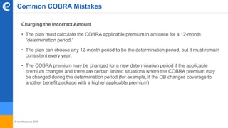 © benefitexpress 2016
Common COBRA Mistakes
Charging the Incorrect Amount
• The plan must calculate the COBRA applicable premium in advance for a 12-month
“determination period.”
• The plan can choose any 12-month period to be the determination period, but it must remain
consistent every year.
• The COBRA premium may be changed for a new determination period if the applicable
premium changes and there are certain limited situations where the COBRA premium may
be changed during the determination period (for example, if the QB changes coverage to
another benefit package with a higher applicable premium)
 