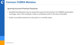 © benefitexpress 2016
Common COBRA Mistakes
Ignoring Incorrect Premium Payments
• Qualified beneficiaries may be required to pay the full premium for COBRA continuation
coverage, even if the employer made a contribution prior to the loss of benefits.
• A plan must allow premiums to be paid on a monthly basis.
 