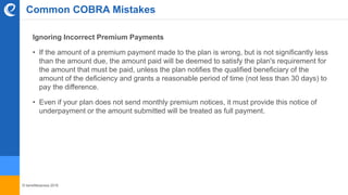© benefitexpress 2016
Common COBRA Mistakes
Ignoring Incorrect Premium Payments
• If the amount of a premium payment made to the plan is wrong, but is not significantly less
than the amount due, the amount paid will be deemed to satisfy the plan's requirement for
the amount that must be paid, unless the plan notifies the qualified beneficiary of the
amount of the deficiency and grants a reasonable period of time (not less than 30 days) to
pay the difference.
• Even if your plan does not send monthly premium notices, it must provide this notice of
underpayment or the amount submitted will be treated as full payment.
 