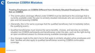 © benefitexpress 2016
Common COBRA Mistakes
Treating Employees on COBRA Different from Similarly Situated Employees Who Are
Not on COBRA
• The continuation coverage offered under COBRA must be identical to the coverage that is
currently available under the plan to similarly situated individuals who are covered under the
plan and not receiving COBRA.
• (Generally, this is the same coverage that the qualified beneficiary had immediately before
the qualifying event.)
• Qualified beneficiaries must receive the same benefits, choices, and services as similarly
situated non-COBRA participants and beneficiaries under the plan, such as the right during
an open enrollment season to choose among available coverage options.
• Any changes made to the plan's terms that apply to similarly situated active employees and
their families will also apply to qualified beneficiaries receiving COBRA continuation
coverage.
 