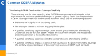 © benefitexpress 2016
Common COBRA Mistakes
Terminating COBRA Continuation Coverage Too Early
There are very specific rules regarding when COBRA coverage may terminate prior to the
expiration of the maximum period of coverage. In general, a group health plan may terminate
COBRA coverage earlier than the end of the maximum period only for the following reasons:
• Premiums are not paid in full on a timely basis;
• The employer ceases to maintain any group health plan;
• A qualified beneficiary begins coverage under another group health plan after electing
COBRA (as long as that plan doesn't impose an exclusion or limitation with respect to a
preexisting condition of the qualified beneficiary);
• A qualified beneficiary becomes entitled to Medicare benefits after electing COBRA;
• A qualified beneficiary engages in conduct that would justify the plan in terminating coverage
of a similarly situated participant or beneficiary not receiving COBRA (such as fraud).
 