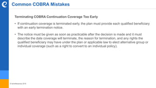 © benefitexpress 2016
Common COBRA Mistakes
Terminating COBRA Continuation Coverage Too Early
• If continuation coverage is terminated early, the plan must provide each qualified beneficiary
with an early termination notice.
• The notice must be given as soon as practicable after the decision is made and it must
describe the date coverage will terminate, the reason for termination, and any rights the
qualified beneficiary may have under the plan or applicable law to elect alternative group or
individual coverage (such as a right to convert to an individual policy).
 