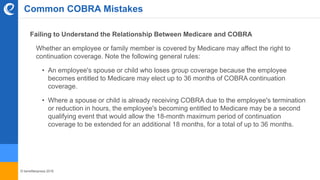 © benefitexpress 2016
Common COBRA Mistakes
Failing to Understand the Relationship Between Medicare and COBRA
Whether an employee or family member is covered by Medicare may affect the right to
continuation coverage. Note the following general rules:
• An employee's spouse or child who loses group coverage because the employee
becomes entitled to Medicare may elect up to 36 months of COBRA continuation
coverage.
• Where a spouse or child is already receiving COBRA due to the employee's termination
or reduction in hours, the employee's becoming entitled to Medicare may be a second
qualifying event that would allow the 18-month maximum period of continuation
coverage to be extended for an additional 18 months, for a total of up to 36 months.
 