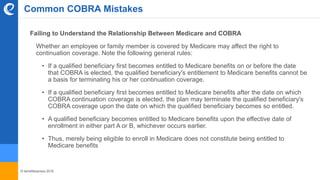 © benefitexpress 2016
Common COBRA Mistakes
Failing to Understand the Relationship Between Medicare and COBRA
Whether an employee or family member is covered by Medicare may affect the right to
continuation coverage. Note the following general rules:
• If a qualified beneficiary first becomes entitled to Medicare benefits on or before the date
that COBRA is elected, the qualified beneficiary's entitlement to Medicare benefits cannot be
a basis for terminating his or her continuation coverage.
• If a qualified beneficiary first becomes entitled to Medicare benefits after the date on which
COBRA continuation coverage is elected, the plan may terminate the qualified beneficiary's
COBRA coverage upon the date on which the qualified beneficiary becomes so entitled.
• A qualified beneficiary becomes entitled to Medicare benefits upon the effective date of
enrollment in either part A or B, whichever occurs earlier.
• Thus, merely being eligible to enroll in Medicare does not constitute being entitled to
Medicare benefits
 