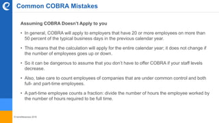 © benefitexpress 2016
Assuming COBRA Doesn’t Apply to you
• In general, COBRA will apply to employers that have 20 or more employees on more than
50 percent of the typical business days in the previous calendar year.
• This means that the calculation will apply for the entire calendar year; it does not change if
the number of employees goes up or down.
• So it can be dangerous to assume that you don’t have to offer COBRA if your staff levels
decrease.
• Also, take care to count employees of companies that are under common control and both
full- and part-time employees.
• A part-time employee counts a fraction: divide the number of hours the employee worked by
the number of hours required to be full time.
Common COBRA Mistakes
 