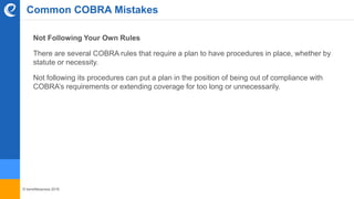 © benefitexpress 2016
Common COBRA Mistakes
Not Following Your Own Rules
There are several COBRA rules that require a plan to have procedures in place, whether by
statute or necessity.
Not following its procedures can put a plan in the position of being out of compliance with
COBRA’s requirements or extending coverage for too long or unnecessarily.
 