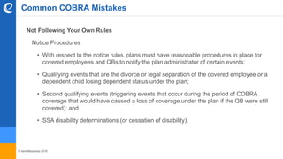 © benefitexpress 2016
Common COBRA Mistakes
Not Following Your Own Rules
Notice Procedures
• With respect to the notice rules, plans must have reasonable procedures in place for
covered employees and QBs to notify the plan administrator of certain events:
• Qualifying events that are the divorce or legal separation of the covered employee or a
dependent child losing dependent status under the plan;
• Second qualifying events (triggering events that occur during the period of COBRA
coverage that would have caused a loss of coverage under the plan if the QB were still
covered); and
• SSA disability determinations (or cessation of disability).
 