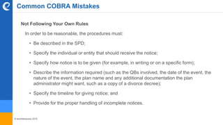 © benefitexpress 2016
Common COBRA Mistakes
Not Following Your Own Rules
In order to be reasonable, the procedures must:
• Be described in the SPD;
• Specify the individual or entity that should receive the notice;
• Specify how notice is to be given (for example, in writing or on a specific form);
• Describe the information required (such as the QBs involved, the date of the event, the
nature of the event, the plan name and any additional documentation the plan
administrator might want, such as a copy of a divorce decree);
• Specify the timeline for giving notice; and
• Provide for the proper handling of incomplete notices.
 