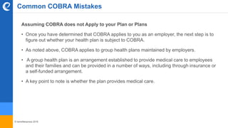 © benefitexpress 2016
Assuming COBRA does not Apply to your Plan or Plans
• Once you have determined that COBRA applies to you as an employer, the next step is to
figure out whether your health plan is subject to COBRA.
• As noted above, COBRA applies to group health plans maintained by employers.
• A group health plan is an arrangement established to provide medical care to employees
and their families and can be provided in a number of ways, including through insurance or
a self-funded arrangement.
• A key point to note is whether the plan provides medical care.
Common COBRA Mistakes
 