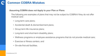 © benefitexpress 2016
Assuming COBRA does not Apply to your Plan or Plans
The following are examples of plans that may not be subject to COBRA if they do not offer
medical care:
• Long-term care plans;
• Accidental death & dismemberment plans;
• Group term life insurance plans;
• Long-term and short-term disability plans;
• Wellness programs or employee assistance programs that do not provide medical care;
• Exercise or fitness centers; and
• On-site first-aid facilities.
Common COBRA Mistakes
 