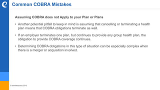 © benefitexpress 2016
Assuming COBRA does not Apply to your Plan or Plans
• Another potential pitfall to keep in mind is assuming that cancelling or terminating a health
plan means that COBRA obligations terminate as well.
• If an employer terminates one plan, but continues to provide any group health plan, the
obligation to provide COBRA coverage continues.
• Determining COBRA obligations in this type of situation can be especially complex when
there is a merger or acquisition involved.
Common COBRA Mistakes
 