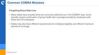 © benefitexpress 2016
Forgetting About State Law
• Many states have enacted what are commonly referred to as "mini-COBRA" laws, which
typically require continuation of group health plan coverage provided by employers with
fewer than 20 employees.
• States may also have different requirements for employee eligibility and different maximum
periods of coverage.
Common COBRA Mistakes
 