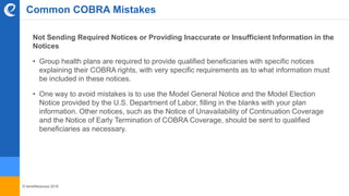 © benefitexpress 2016
Not Sending Required Notices or Providing Inaccurate or Insufficient Information in the
Notices
• Group health plans are required to provide qualified beneficiaries with specific notices
explaining their COBRA rights, with very specific requirements as to what information must
be included in these notices.
• One way to avoid mistakes is to use the Model General Notice and the Model Election
Notice provided by the U.S. Department of Labor, filling in the blanks with your plan
information. Other notices, such as the Notice of Unavailability of Continuation Coverage
and the Notice of Early Termination of COBRA Coverage, should be sent to qualified
beneficiaries as necessary.
Common COBRA Mistakes
 