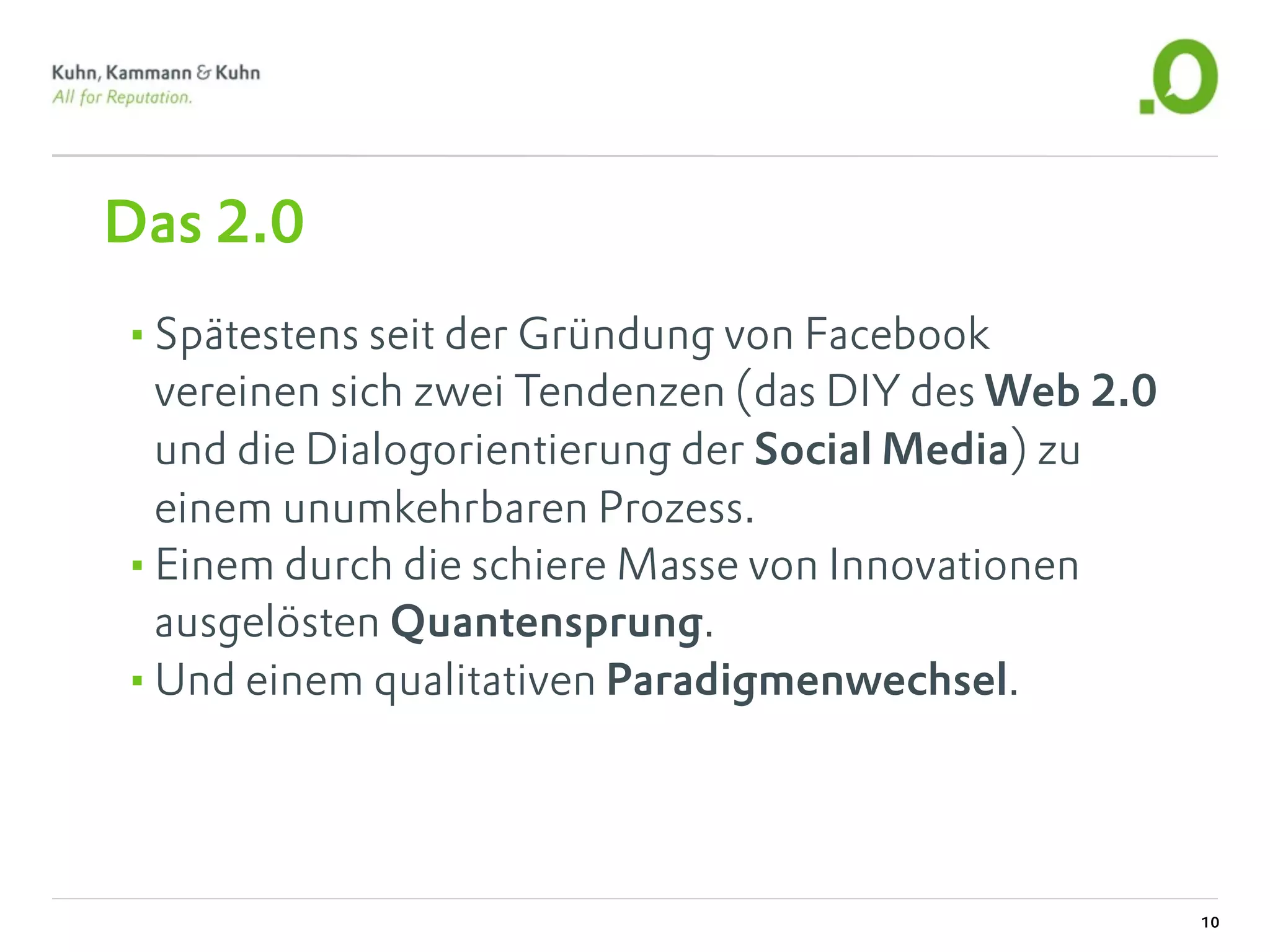 Das 2.0
•Spätestens seit der Gründung von Facebook
 vereinen sich zwei Tendenzen (das DIY des Web 2.0
 und die Dialogorientierung der Social Media) zu
 einem unumkehrbaren Prozess.
•Einem durch die schiere Masse von Innovationen
 ausgelösten Quantensprung.
•Und einem qualitativen Paradigmenwechsel.



                                                     10
 