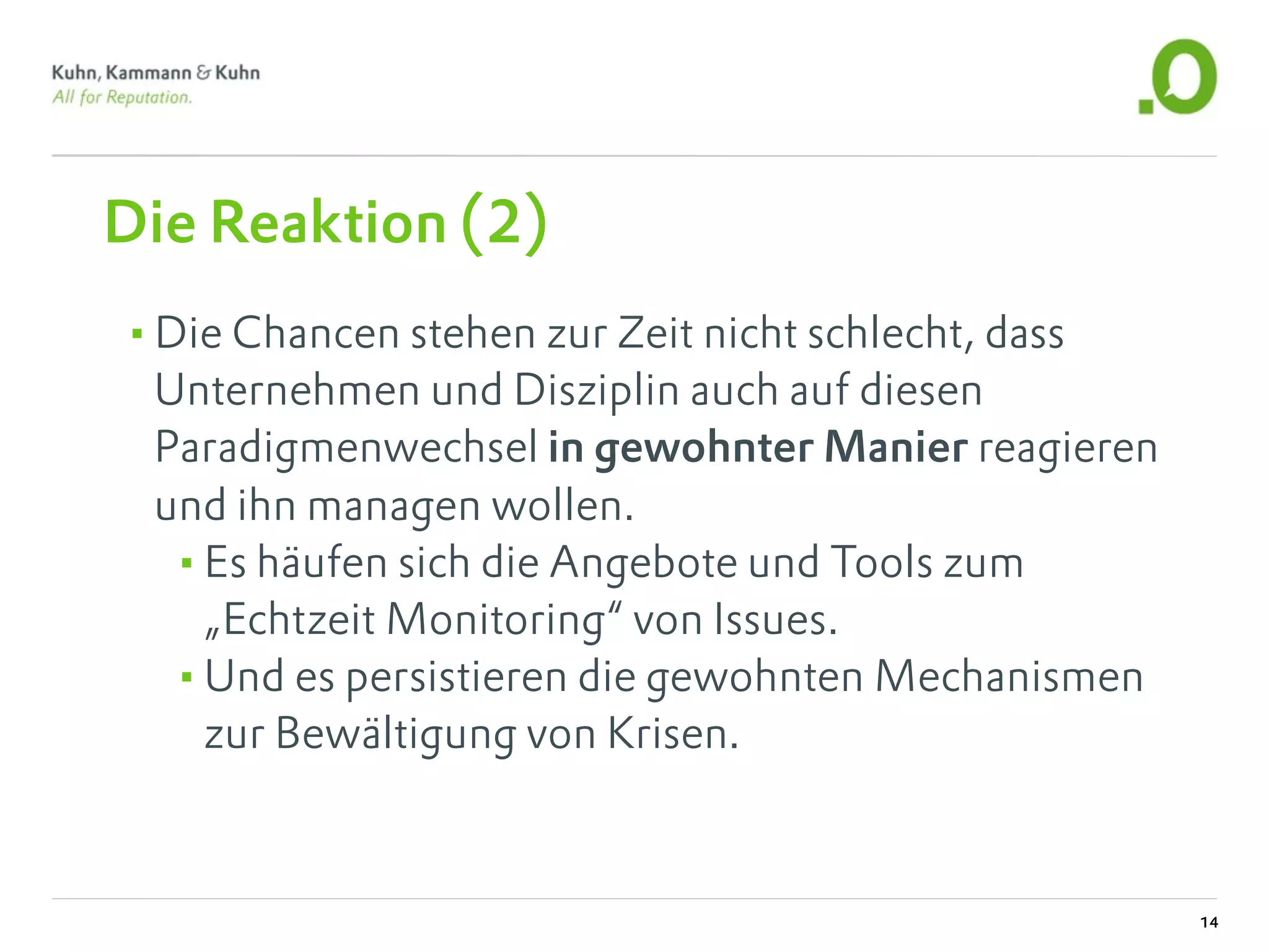 Die Reaktion (2)
•Die Chancen stehen zur Zeit nicht schlecht, dass
 Unternehmen und Disziplin auch auf diesen
 Paradigmenwechsel in gewohnter Manier reagieren
 und ihn managen wollen.
  •Es häufen sich die Angebote und Tools zum
   „Echtzeit Monitoring“ von Issues.
  •Und es persistieren die gewohnten Mechanismen
   zur Bewältigung von Krisen.



                                                    14
 