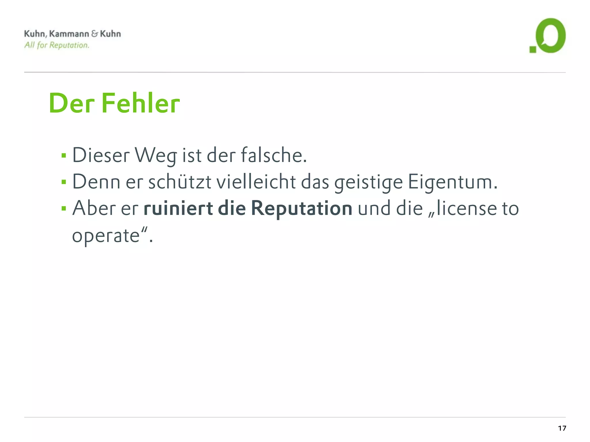 Der Fehler
•Dieser Weg ist der falsche.
•Denn er schützt vielleicht das geistige Eigentum.
•Aber er ruiniert die Reputation und die „license to
 operate“.




                                                       17
 