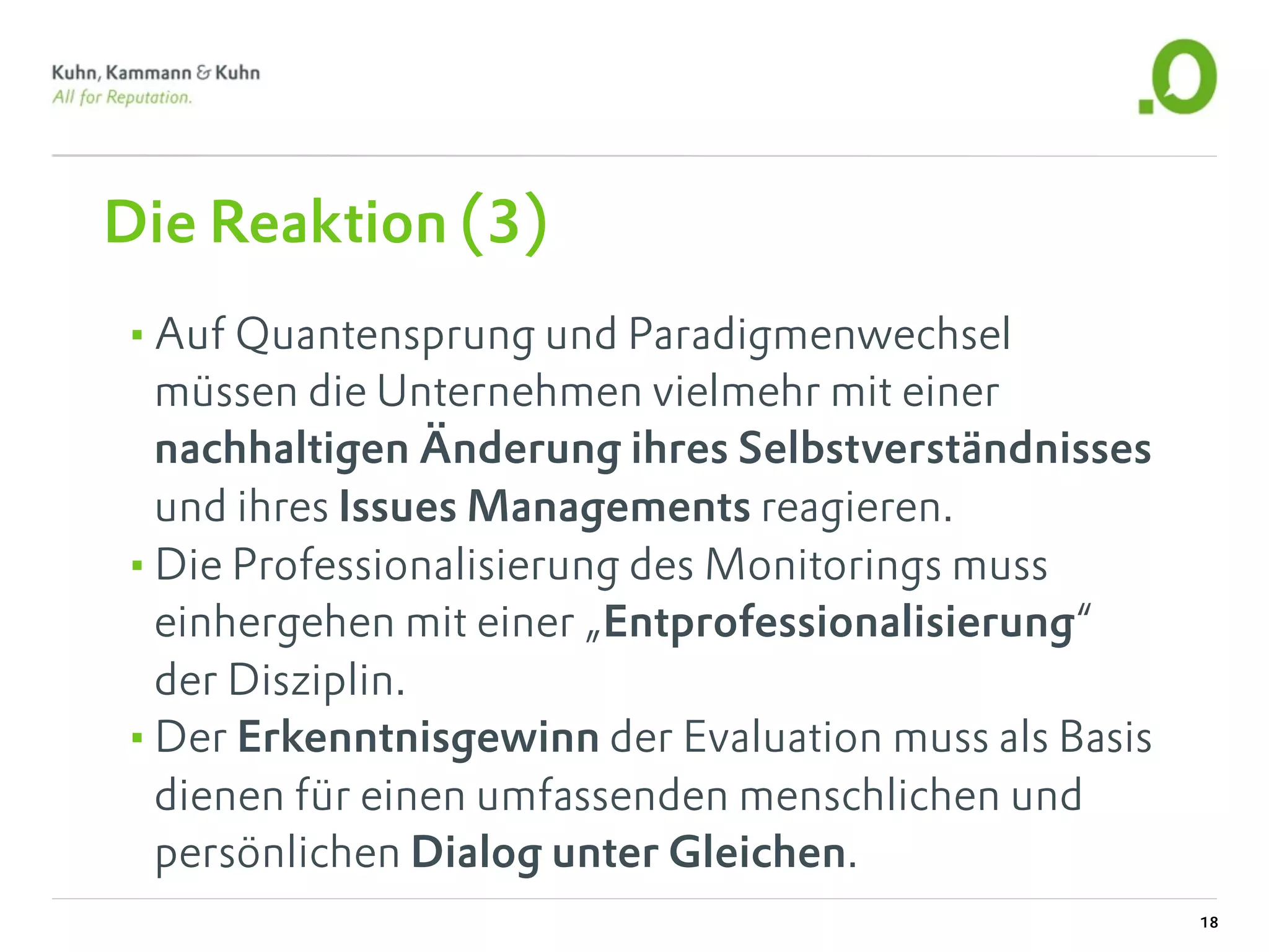 Die Reaktion (3)
•Auf Quantensprung und Paradigmenwechsel
 müssen die Unternehmen vielmehr mit einer
 nachhaltigen Änderung ihres Selbstverständnisses
 und ihres Issues Managements reagieren.
•Die Professionalisierung des Monitorings muss
 einhergehen mit einer „Entprofessionalisierung“
 der Disziplin.
•Der Erkenntnisgewinn der Evaluation muss als Basis
 dienen für einen umfassenden menschlichen und
 persönlichen Dialog unter Gleichen.
                                                      18
 