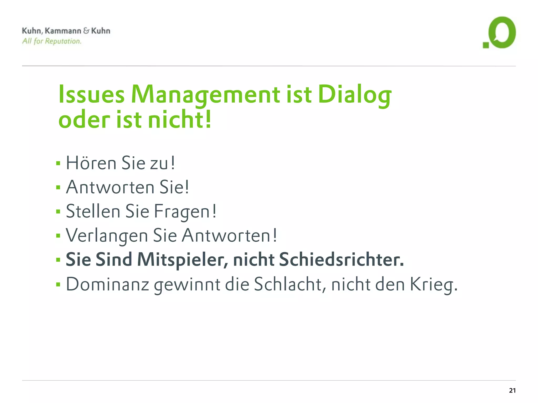 Issues Management ist Dialog
oder ist nicht!
•Hören Sie zu!
•Antworten Sie!
•Stellen Sie Fragen!
•Verlangen Sie Antworten!
•Sie Sind Mitspieler, nicht Schiedsrichter.
•Dominanz gewinnt die Schlacht, nicht den Krieg.



                                                   21
 