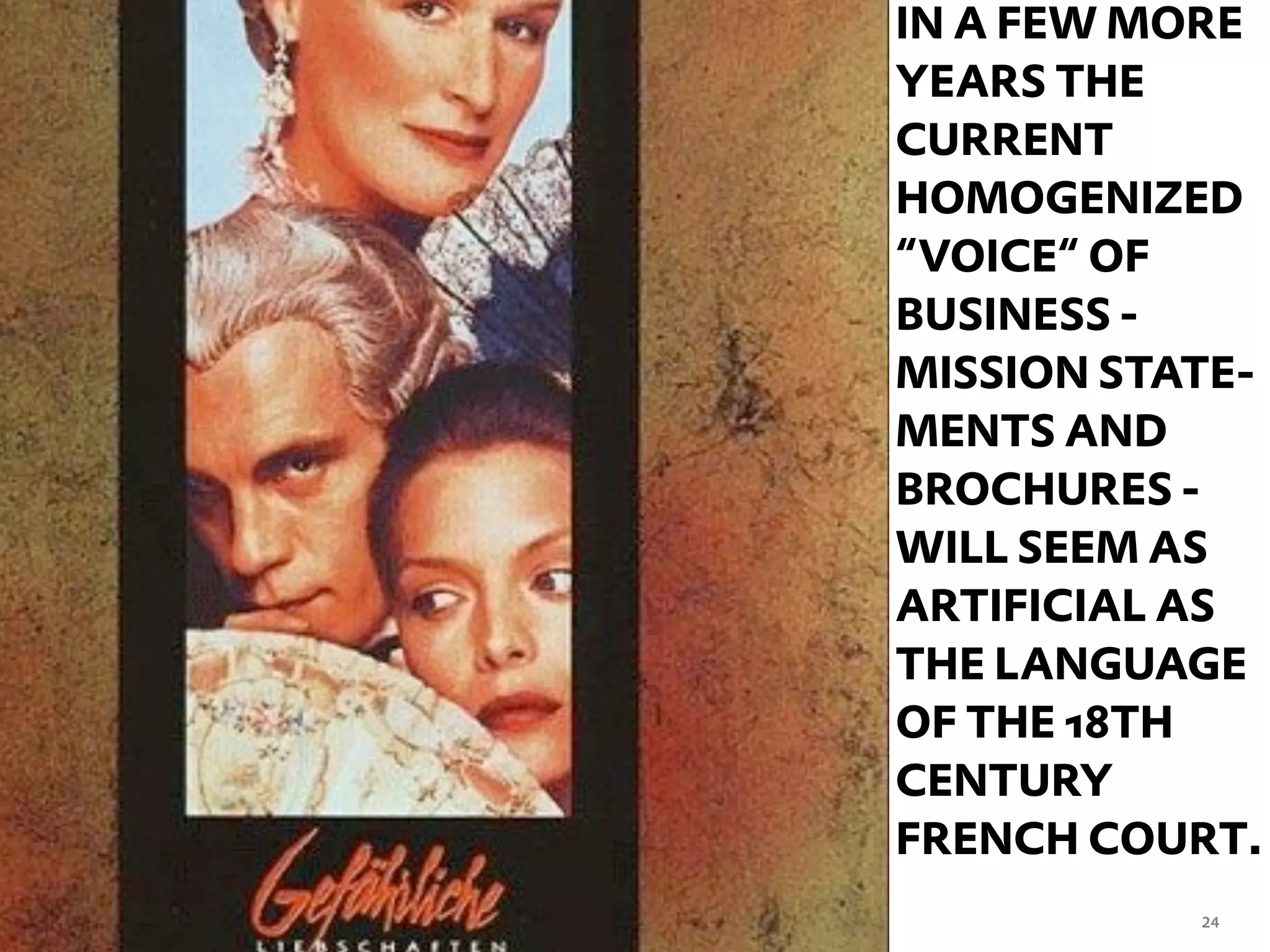 IN A FEW MORE
YEARS THE
CURRENT
HOMOGENIZED
“VOICE“ OF
BUSINESS -
MISSION STATE-
MENTS AND
BROCHURES -
WILL SEEM AS
ARTIFICIAL AS
THE LANGUAGE
OF THE 18TH
CENTURY
FRENCH COURT.
           24
 