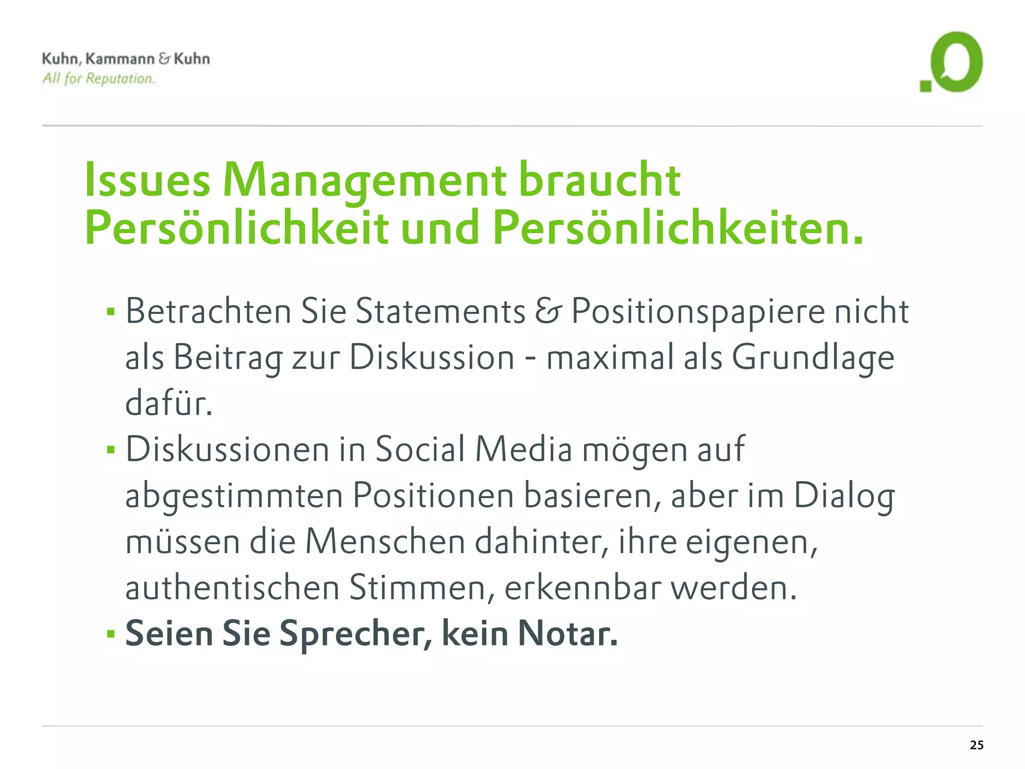 Issues Management braucht
Persönlichkeit und Persönlichkeiten.
•Betrachten Sie Statements & Positionspapiere nicht
 als Beitrag zur Diskussion - maximal als Grundlage
 dafür.
•Diskussionen in Social Media mögen auf
 abgestimmten Positionen basieren, aber im Dialog
 müssen die Menschen dahinter, ihre eigenen,
 authentischen Stimmen, erkennbar werden.
•Seien Sie Sprecher, kein Notar.

                                                      25
 