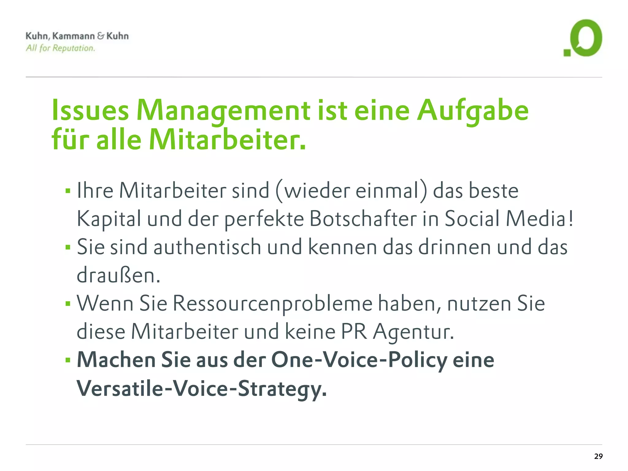 Issues Management ist eine Aufgabe
für alle Mitarbeiter.
•Ihre Mitarbeiter sind (wieder einmal) das beste
 Kapital und der perfekte Botschafter in Social Media!
•Sie sind authentisch und kennen das drinnen und das
 draußen.
•Wenn Sie Ressourcenprobleme haben, nutzen Sie
 diese Mitarbeiter und keine PR Agentur.
•Machen Sie aus der One-Voice-Policy eine
 Versatile-Voice-Strategy.

                                                         29
 