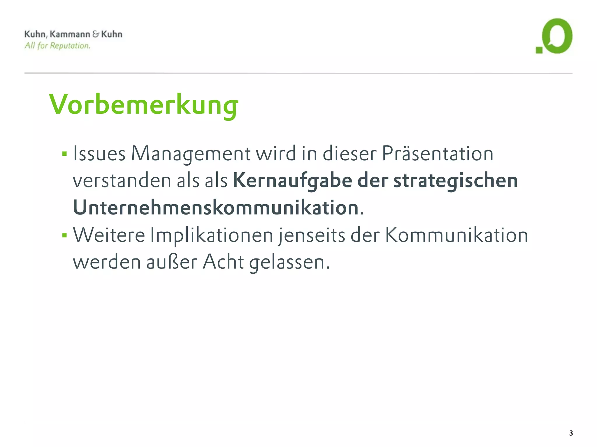 Vorbemerkung
•Issues Management wird in dieser Präsentation
 verstanden als als Kernaufgabe der strategischen
 Unternehmenskommunikation.
•Weitere Implikationen jenseits der Kommunikation
 werden außer Acht gelassen.




                                                    3
 