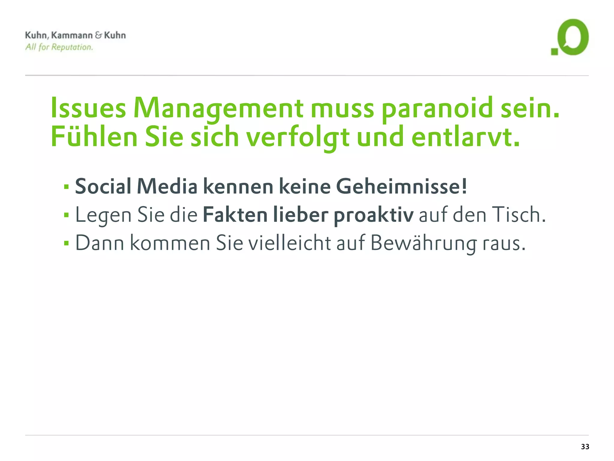 Issues Management muss paranoid sein.
Fühlen Sie sich verfolgt und entlarvt.
•Social Media kennen keine Geheimnisse!
•Legen Sie die Fakten lieber proaktiv auf den Tisch.
•Dann kommen Sie vielleicht auf Bewährung raus.




                                                       33
 
