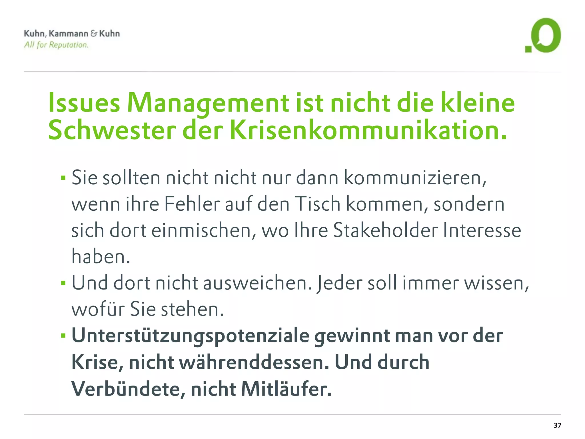 Issues Management ist nicht die kleine
Schwester der Krisenkommunikation.
•Sie sollten nicht nicht nur dann kommunizieren,
 wenn ihre Fehler auf den Tisch kommen, sondern
 sich dort einmischen, wo Ihre Stakeholder Interesse
 haben.
•Und dort nicht ausweichen. Jeder soll immer wissen,
 wofür Sie stehen.
•Unterstützungspotenziale gewinnt man vor der
 Krise, nicht währenddessen. Und durch
 Verbündete, nicht Mitläufer.
                                                       37
 