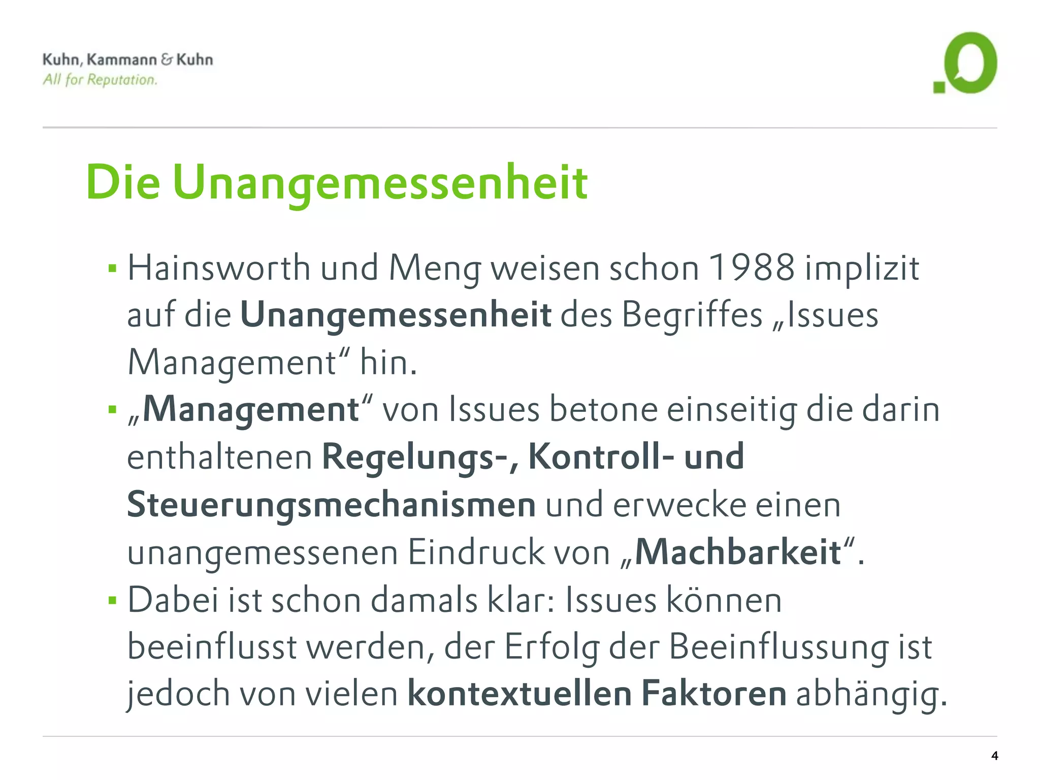 Die Unangemessenheit
•Hainsworth und Meng weisen schon 1988 implizit
 auf die Unangemessenheit des Begriffes „Issues
 Management“ hin.
•„Management“ von Issues betone einseitig die darin
 enthaltenen Regelungs-, Kontroll- und
 Steuerungsmechanismen und erwecke einen
 unangemessenen Eindruck von „Machbarkeit“.
•Dabei ist schon damals klar: Issues können
 beeinflusst werden, der Erfolg der Beeinflussung ist
 jedoch von vielen kontextuellen Faktoren abhängig.
                                                        4
 