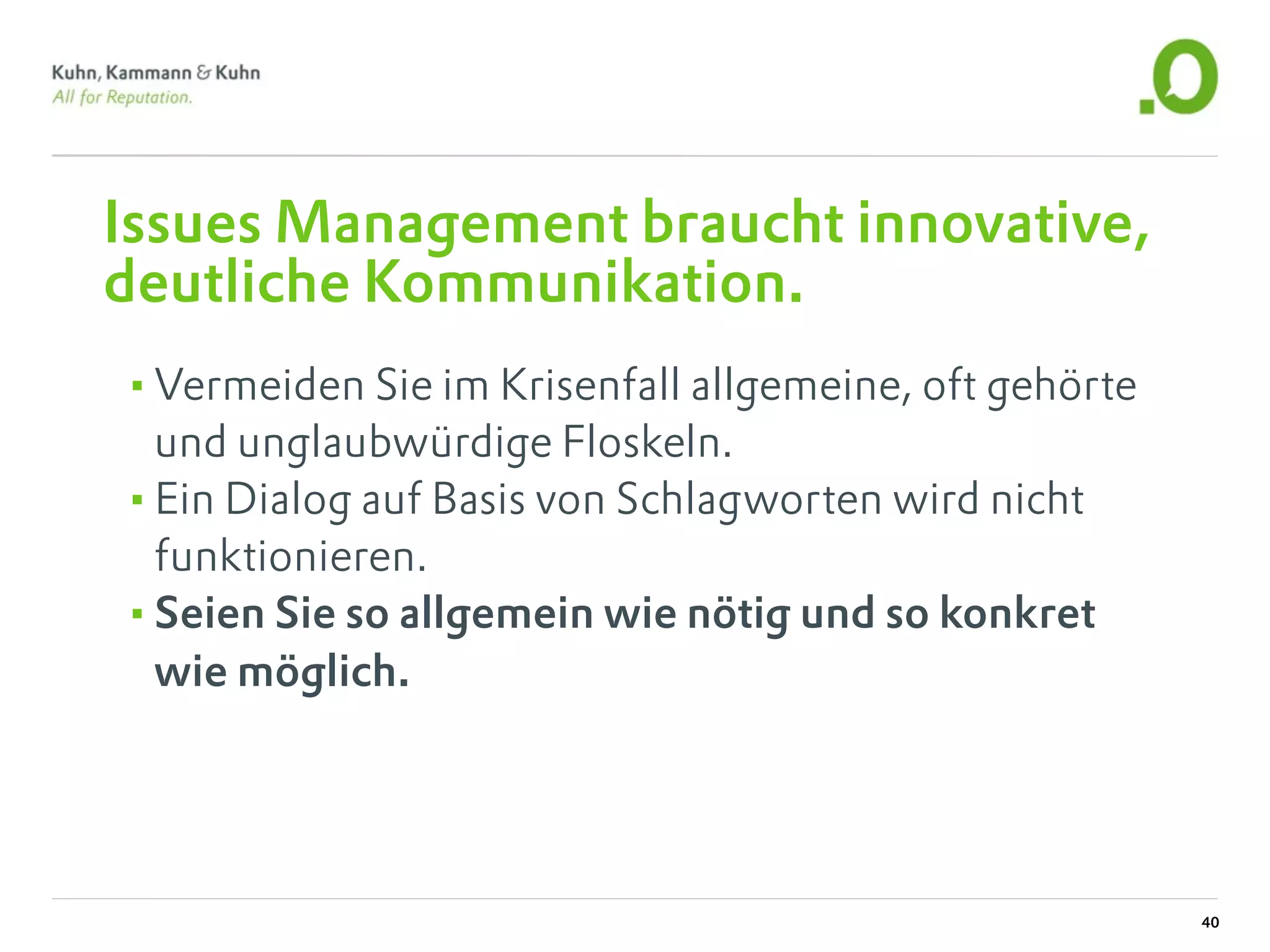 Issues Management braucht innovative,
deutliche Kommunikation.
•Vermeiden Sie im Krisenfall allgemeine, oft gehörte
 und unglaubwürdige Floskeln.
•Ein Dialog auf Basis von Schlagworten wird nicht
 funktionieren.
•Seien Sie so allgemein wie nötig und so konkret
 wie möglich.




                                                       40
 